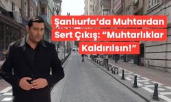 Şanlıurfa’da Muhtardan Sert Çıkış: “Muhtarlıklar Kaldırılsın!”