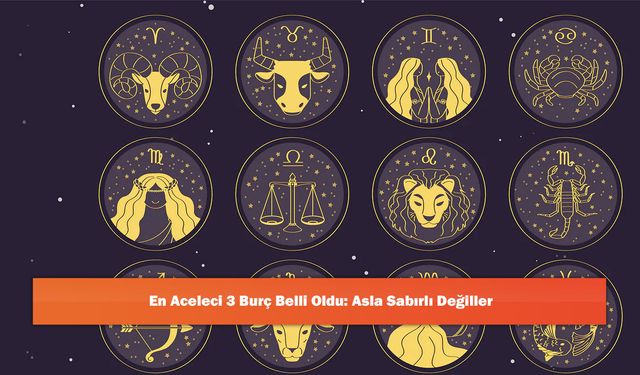 En Aceleci 3 Burç Belli Oldu: Asla Sabırlı Değiller
