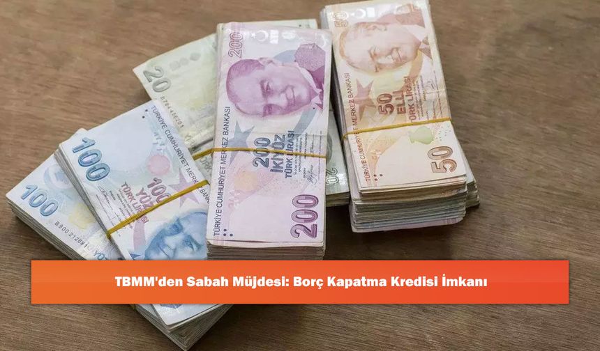 TBMM'den Sabah Müjdesi: Borç Kapatma Kredisi İmkanı