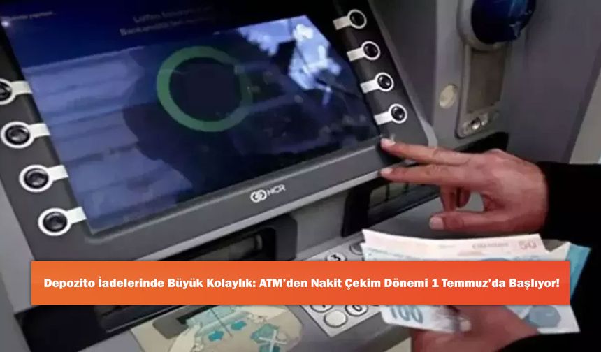 Depozito İadelerinde Büyük Kolaylık: ATM’den Nakit Çekim Dönemi 1 Temmuz’da Başlıyor!