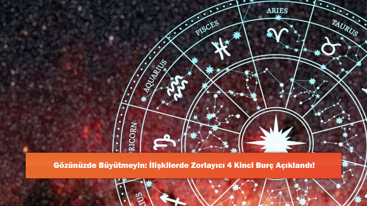 Gözünüzde Büyütmeyin: İlişkilerde Zorlayıcı 4 Kinci Burç Açıklandı!