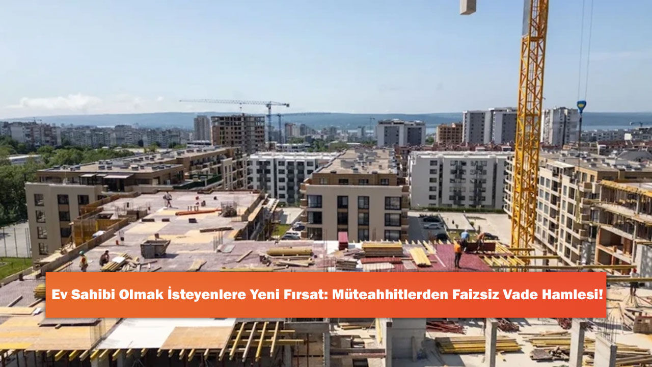 Ev Sahibi Olmak İsteyenlere Yeni Fırsat: Müteahhitlerden Faizsiz Vade Hamlesi!